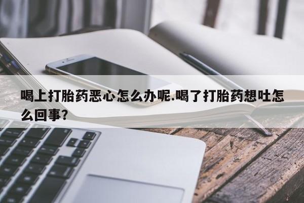 流产药微信买在线下单喝上打胎药恶心怎么办呢.喝了打胎药想吐怎么回事？