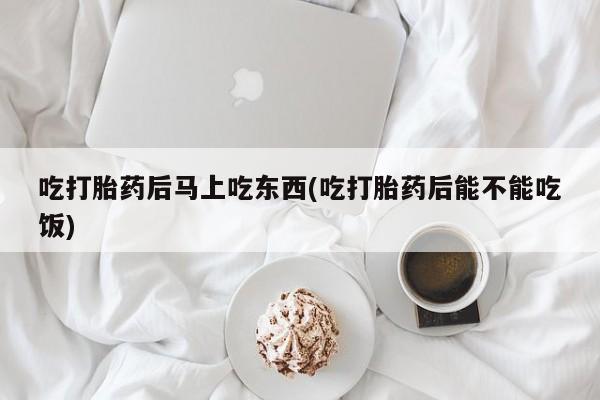 流产药微信买在线下单吃打胎药后马上吃东西(吃打胎药后能不能吃饭)