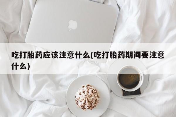 流产药微信买在线下单吃打胎药应该注意什么(吃打胎药期间要注意什么)