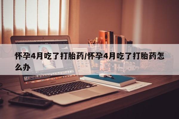 流产药微信买在线下单怀孕4月吃了打胎药/怀孕4月吃了打胎药怎么办