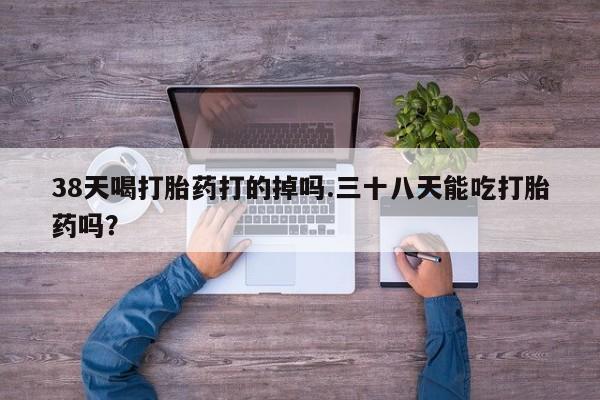 流产药微信买在线下单38天喝打胎药打的掉吗.三十八天能吃打胎药吗？