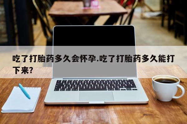 流产药微信买在线下单吃了打胎药多久会怀孕.吃了打胎药多久能打下来？