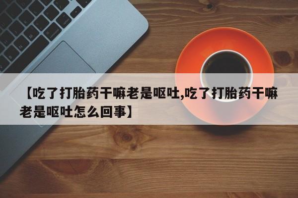 流产药微信买在线下单【吃了打胎药干嘛老是呕吐,吃了打胎药干嘛老是呕吐怎么回事】