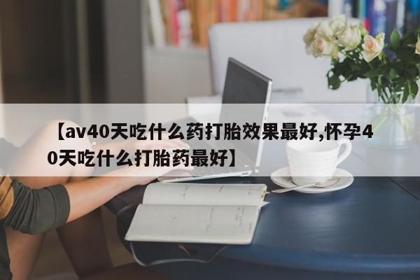 流产药微信买在线下单【av40天吃什么药打胎效果最好,怀孕40天吃什么打胎药最好】