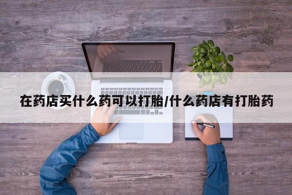 流产药微信买在线下单在药店买什么药可以打胎/什么药店有打胎药