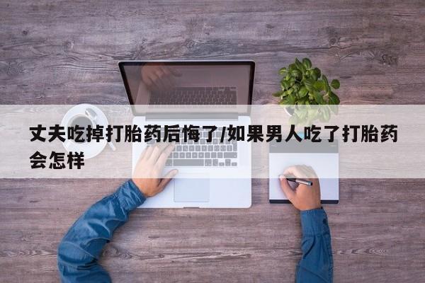 流产药微信买在线下单丈夫吃掉打胎药后悔了/如果男人吃了打胎药会怎样