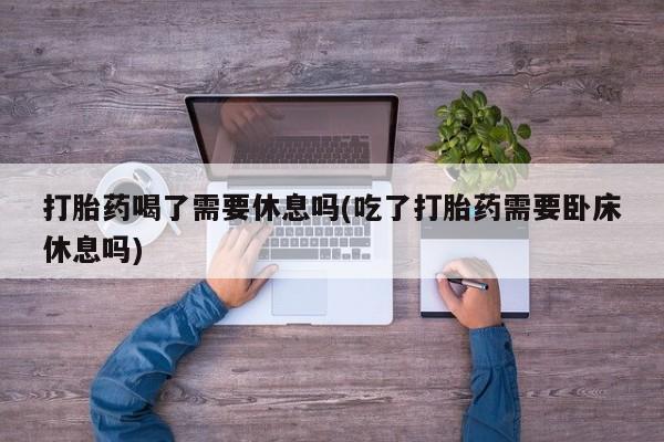 流产药微信买在线下单打胎药喝了需要休息吗(吃了打胎药需要卧床休息吗)
