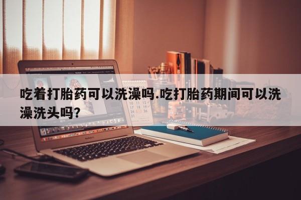 流产药微信买在线下单吃着打胎药可以洗澡吗.吃打胎药期间可以洗澡洗头吗？