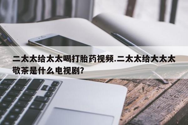 流产药微信买在线下单二太太给太太喝打胎药视频.二太太给大太太敬茶是什么电视剧？