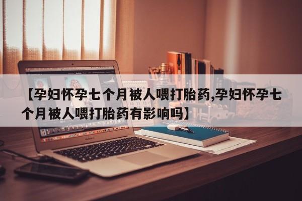 流产药微信买在线下单【孕妇怀孕七个月被人喂打胎药,孕妇怀孕七个月被人喂打胎药有影响吗】