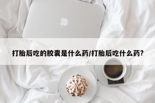 流产药微信买在线下单打胎后吃的胶囊是什么药/打胎后吃什么药?