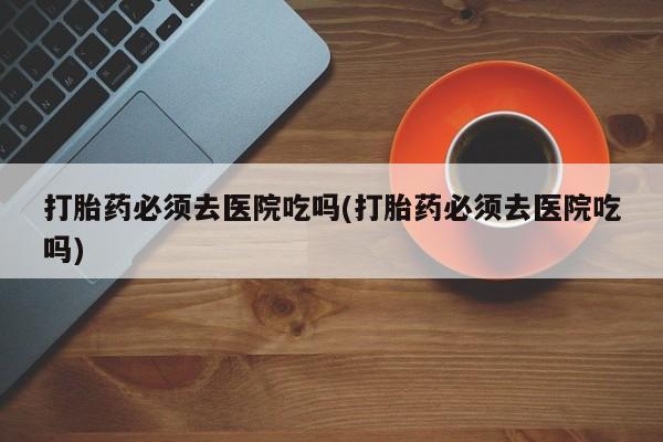 流产药微信买在线下单打胎药必须去医院吃吗(打胎药必须去医院吃吗)