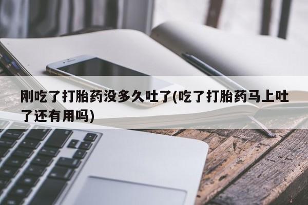 流产药微信买在线下单刚吃了打胎药没多久吐了(吃了打胎药马上吐了还有用吗)