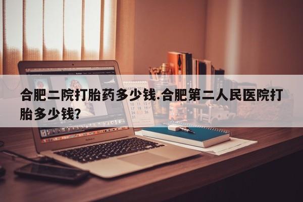 流产药微信买在线下单合肥二院打胎药多少钱.合肥第二人民医院打胎多少钱？