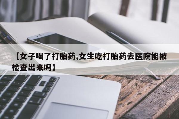 流产药微信买在线下单【女子喝了打胎药,女生吃打胎药去医院能被检查出来吗】
