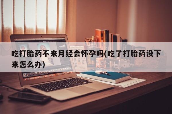 流产药微信买在线下单吃打胎药不来月经会怀孕吗(吃了打胎药没下来怎么办)