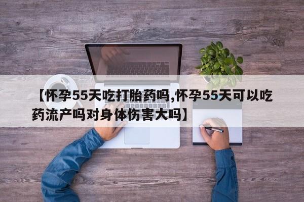 流产药微信买在线下单【怀孕55天吃打胎药吗,怀孕55天可以吃药流产吗对身体伤害大吗】