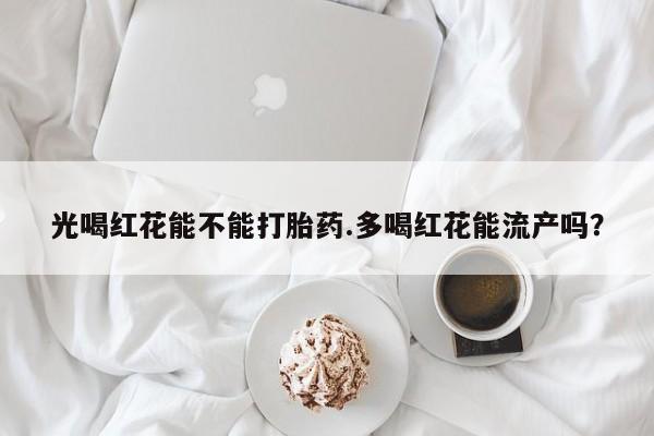 流产药微信买在线下单光喝红花能不能打胎药.多喝红花能流产吗？