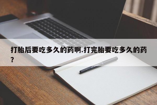 流产药微信买在线下单打胎后要吃多久的药啊.打完胎要吃多久的药？