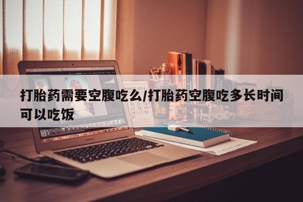 流产药微信买在线下单打胎药需要空腹吃么/打胎药空腹吃多长时间可以吃饭