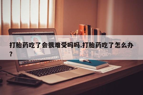 流产药微信买在线下单打胎药吃了会很难受吗吗.打胎药吃了怎么办？