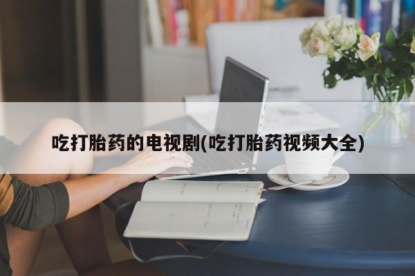流产药微信买在线下单吃打胎药的电视剧(吃打胎药视频大全)