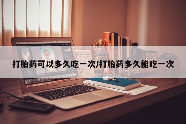 流产药微信买在线下单打胎药可以多久吃一次/打胎药多久能吃一次