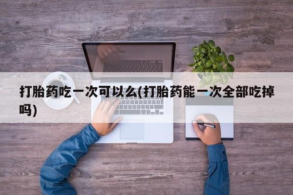 流产药微信买在线下单打胎药吃一次可以么(打胎药能一次全部吃掉吗)