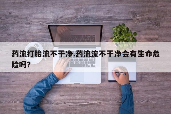 流产药微信买在线下单药流打胎流不干净.药流流不干净会有生命危险吗？