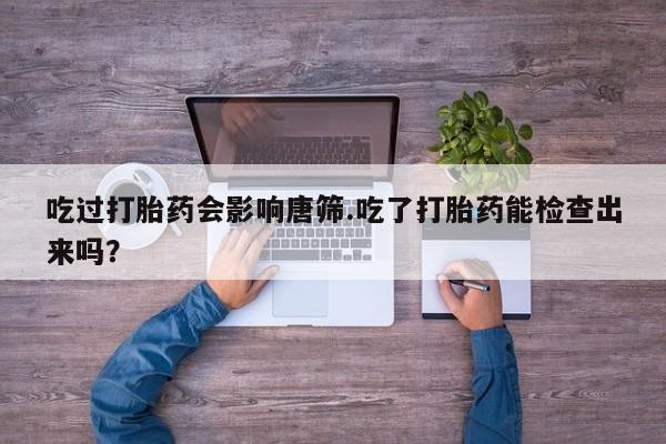 流产药微信买在线下单吃过打胎药会影响唐筛.吃了打胎药能检查出来吗？