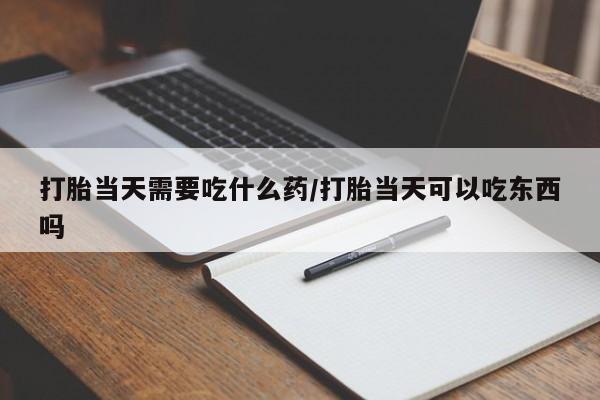 流产药微信买在线下单打胎当天需要吃什么药/打胎当天可以吃东西吗