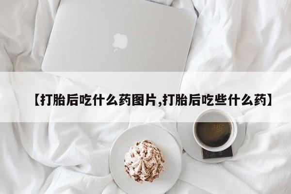 流产药微信买在线下单【打胎后吃什么药图片,打胎后吃些什么药】