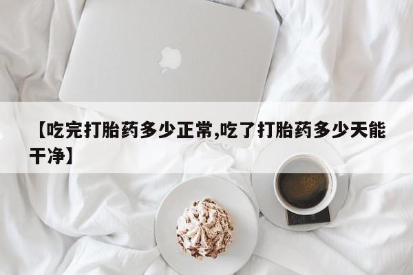 流产药微信买在线下单【吃完打胎药多少正常,吃了打胎药多少天能干净】