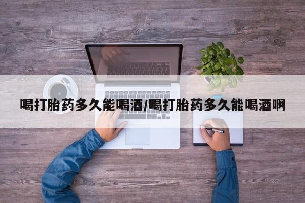 流产药微信买在线下单喝打胎药多久能喝酒/喝打胎药多久能喝酒啊
