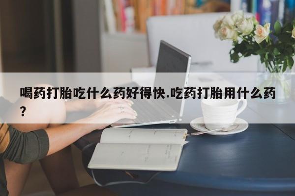 流产药微信买在线下单喝药打胎吃什么药好得快.吃药打胎用什么药？