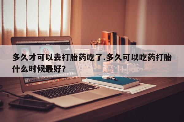 流产药微信买在线下单多久才可以去打胎药吃了.多久可以吃药打胎什么时候最好？