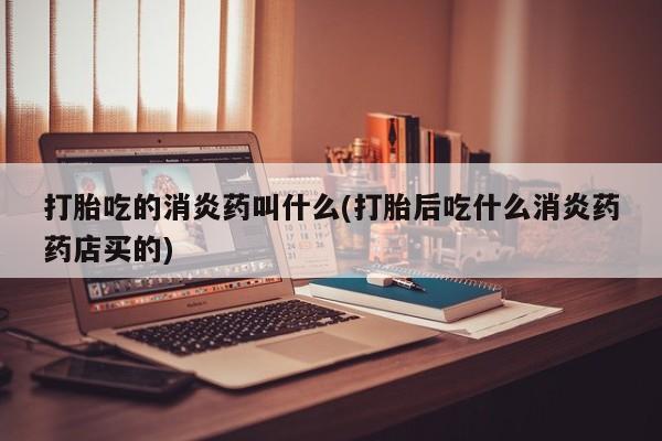 流产药微信买在线下单打胎吃的消炎药叫什么(打胎后吃什么消炎药药店买的)