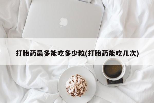 流产药微信买在线下单打胎药最多能吃多少粒(打胎药能吃几次)