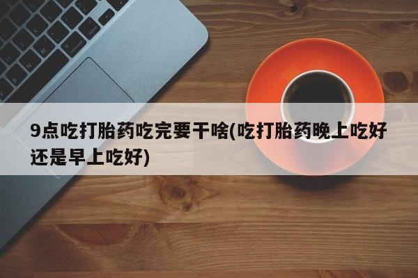 流产药微信买在线下单9点吃打胎药吃完要干啥(吃打胎药晚上吃好还是早上吃好)