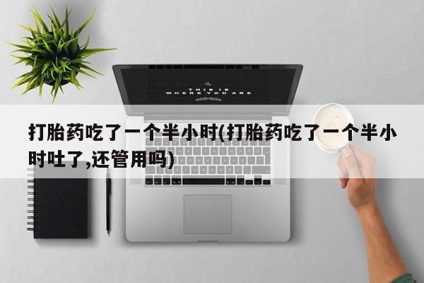 流产药微信买在线下单打胎药吃了一个半小时(打胎药吃了一个半小时吐了,还管用吗)