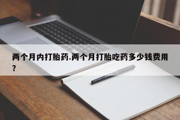 流产药微信买在线下单两个月内打胎药.两个月打胎吃药多少钱费用？