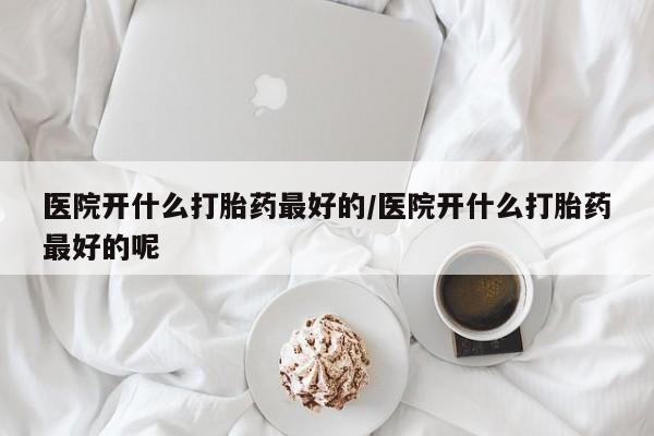 流产药微信买在线下单医院开什么打胎药最好的/医院开什么打胎药最好的呢