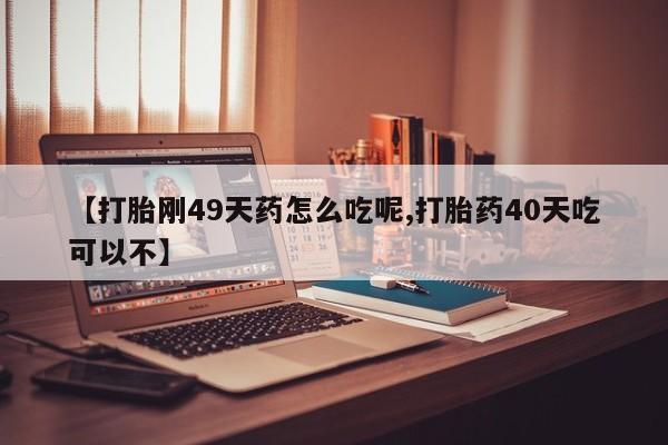 流产药微信买在线下单【打胎刚49天药怎么吃呢,打胎药40天吃可以不】