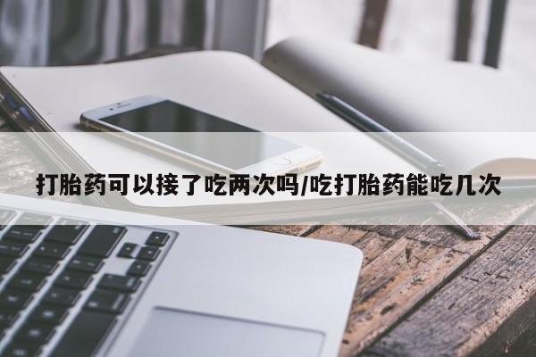 流产药微信买在线下单打胎药可以接了吃两次吗/吃打胎药能吃几次