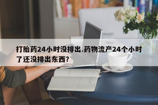 流产药微信买在线下单打胎药24小时没排出.药物流产24个小时了还没排出东西？