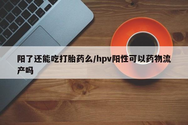 流产药微信买在线下单阳了还能吃打胎药么/hpv阳性可以药物流产吗