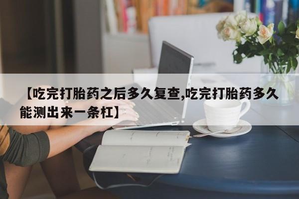 流产药微信买在线下单【吃完打胎药之后多久复查,吃完打胎药多久能测出来一条杠】
