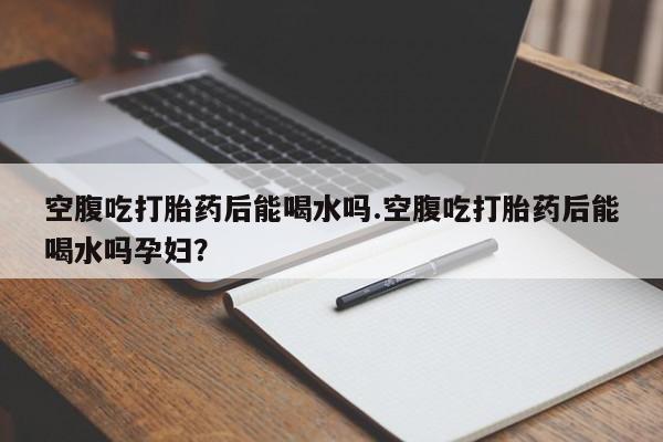 流产药微信买在线下单空腹吃打胎药后能喝水吗.空腹吃打胎药后能喝水吗孕妇？