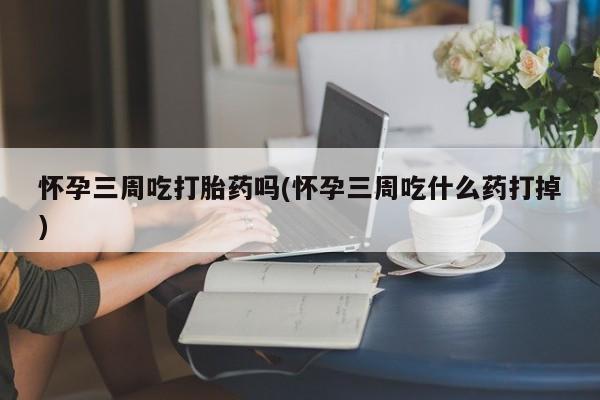 流产药微信买在线下单怀孕三周吃打胎药吗(怀孕三周吃什么药打掉)