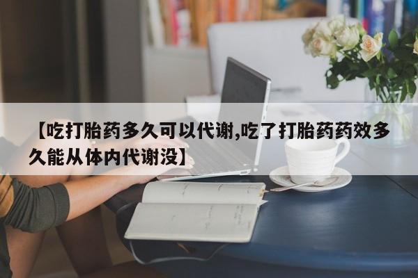 流产药微信买在线下单【吃打胎药多久可以代谢,吃了打胎药药效多久能从体内代谢没】